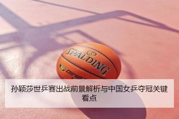 孙颖莎世乒赛出战前景解析与中国女乒夺冠关键看点