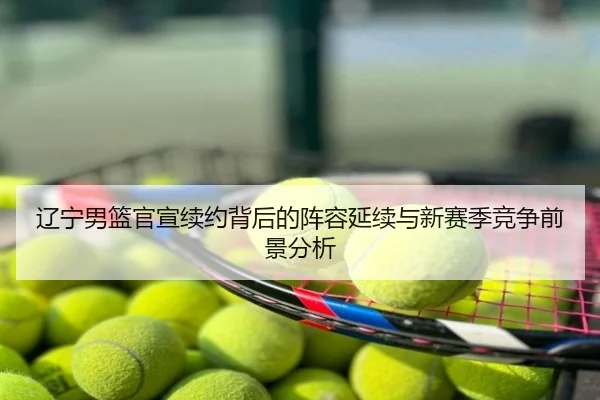 辽宁男篮官宣续约背后的阵容延续与新赛季竞争前景分析