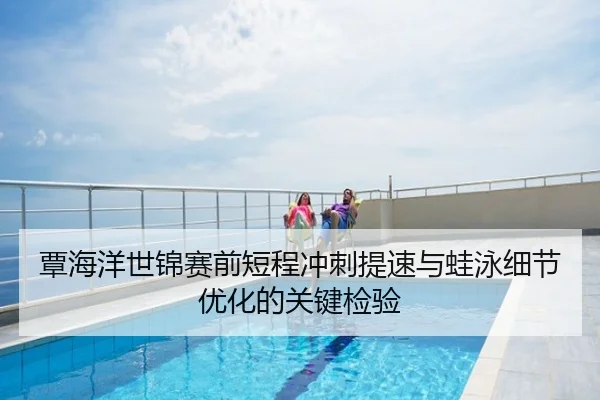覃海洋世锦赛前短程冲刺提速与蛙泳细节优化的关键检验