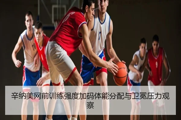 辛纳美网前训练强度加码体能分配与卫冕压力观察