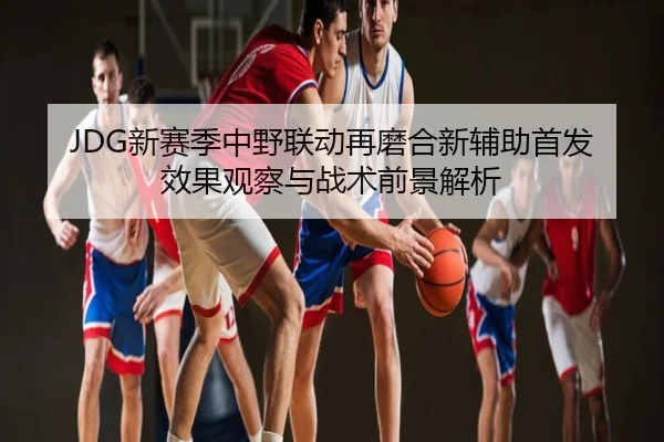 JDG新赛季中野联动再磨合新辅助首发效果观察与战术前景解析