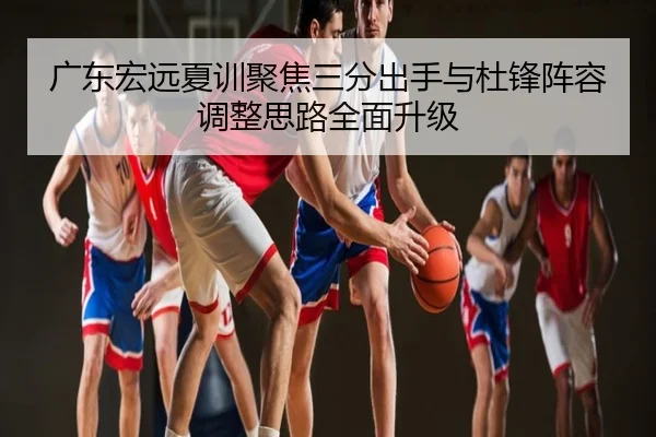 广东宏远夏训聚焦三分出手与杜锋阵容调整思路全面升级