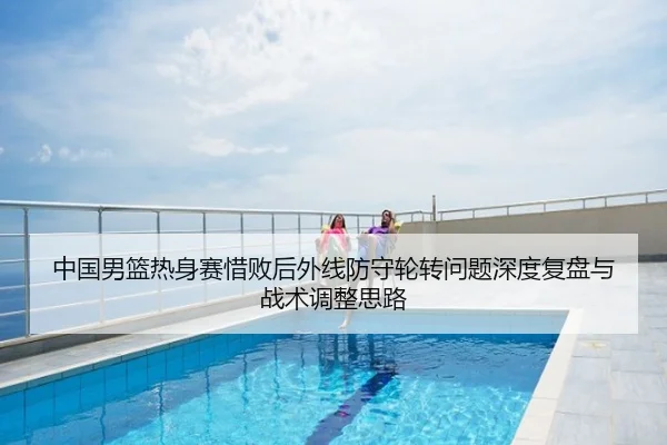 中国男篮热身赛惜败后外线防守轮转问题深度复盘与战术调整思路