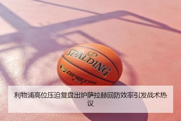 利物浦高位压迫复盘出炉萨拉赫回防效率引发战术热议