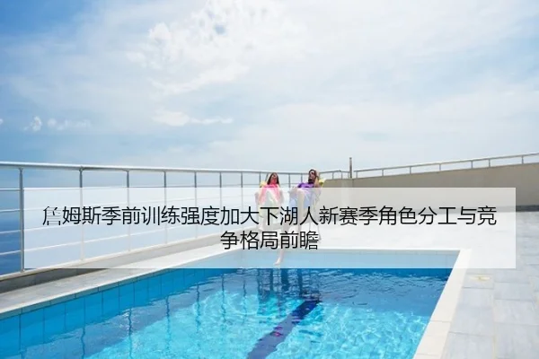 詹姆斯季前训练强度加大下湖人新赛季角色分工与竞争格局前瞻