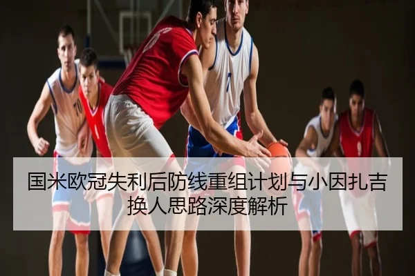 国米欧冠失利后防线重组计划与小因扎吉换人思路深度解析