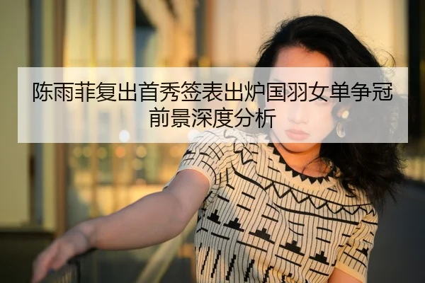 陈雨菲复出首秀签表出炉国羽女单争冠前景深度分析