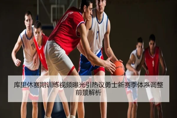 库里休赛期训练视频曝光引热议勇士新赛季体系调整前景解析