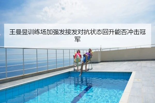王曼昱训练场加强发接发对抗状态回升能否冲击冠军