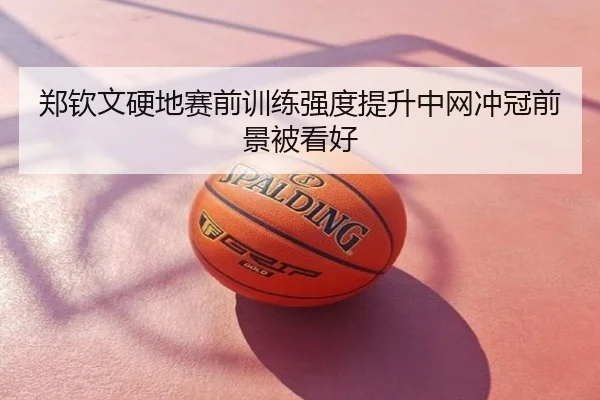 郑钦文硬地赛前训练强度提升中网冲冠前景被看好